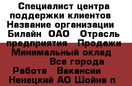 Специалист центра поддержки клиентов › Название организации ­ Билайн, ОАО › Отрасль предприятия ­ Продажи › Минимальный оклад ­ 33 000 - Все города Работа » Вакансии   . Ненецкий АО,Шойна п.